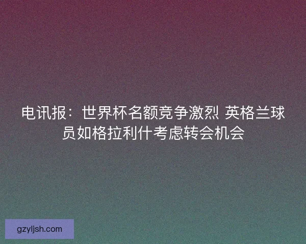 电讯报：世界杯名额竞争激烈 英格兰球员如格拉利什考虑转会机会