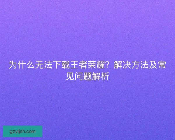 为什么无法下载王者荣耀？解决方法及常见问题解析