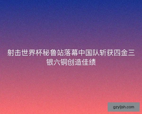 射击世界杯秘鲁站落幕中国队斩获四金三银六铜创造佳绩