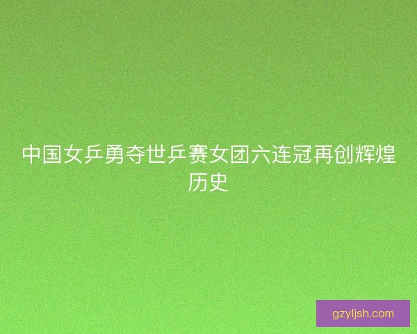 中国女乒勇夺世乒赛女团六连冠再创辉煌历史